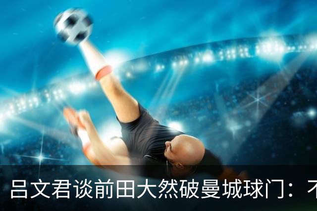 吕文君谈前田大然破曼城球门：不是一步登天，足球没捷径需积累