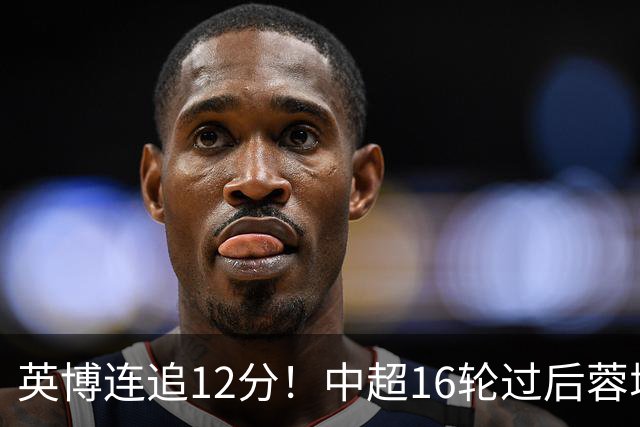 英博连追12分！中超16轮过后蓉城领先英博18分，如今仅6分
